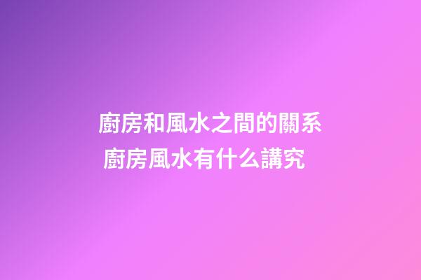 廚房和風水之間的關系 廚房風水有什么講究